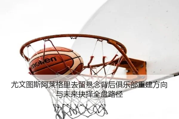 尤文图斯阿莱格里去留悬念背后俱乐部重建方向与未来抉择全盘路径 - pg