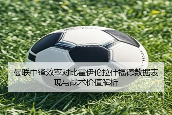 曼联中锋效率对比霍伊伦拉什福德数据表现与战术价值解析 - pg