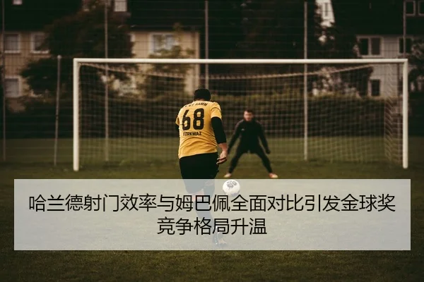 哈兰德射门效率与姆巴佩全面对比引发金球奖竞争格局升温 - pg