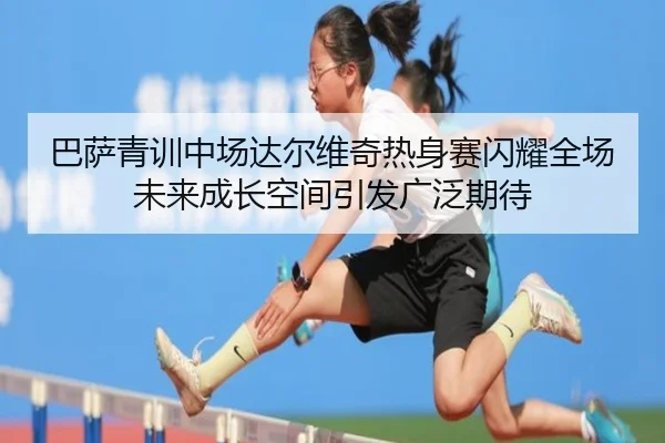 巴萨青训中场达尔维奇热身赛闪耀全场未来成长空间引发广泛期待 - pg